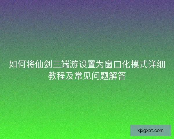 如何将仙剑三端游设置为窗口化模式详细教程及常见问题解答