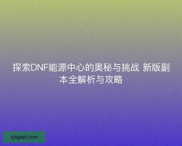 探索DNF能源中心的奥秘与挑战 新版副本全解析与攻略