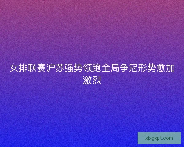 女排联赛沪苏强势领跑全局争冠形势愈加激烈