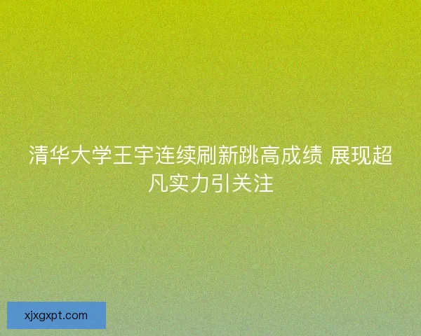 清华大学王宇连续刷新跳高成绩 展现超凡实力引关注