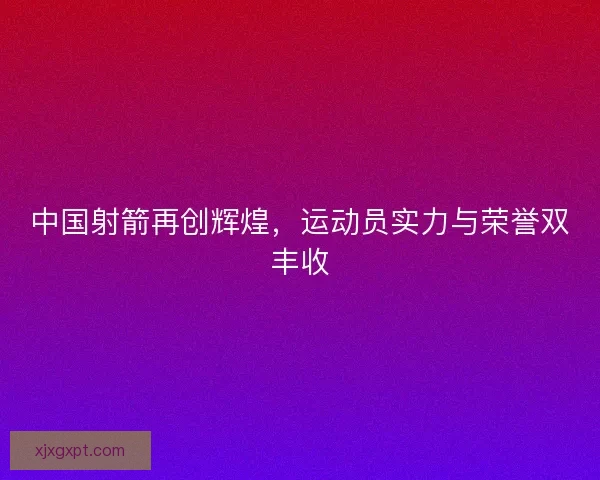 中国射箭再创辉煌，运动员实力与荣誉双丰收