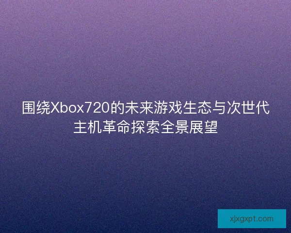 围绕Xbox720的未来游戏生态与次世代主机革命探索全景展望