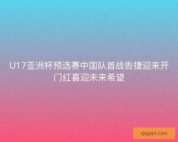 U17亚洲杯预选赛中国队首战告捷迎来开门红喜迎未来希望