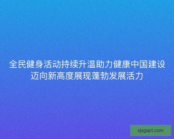 全民健身活动持续升温助力健康中国建设迈向新高度展现蓬勃发展活力